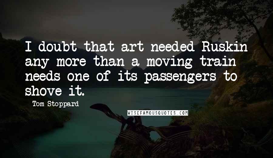 Tom Stoppard Quotes: I doubt that art needed Ruskin any more than a moving train needs one of its passengers to shove it.