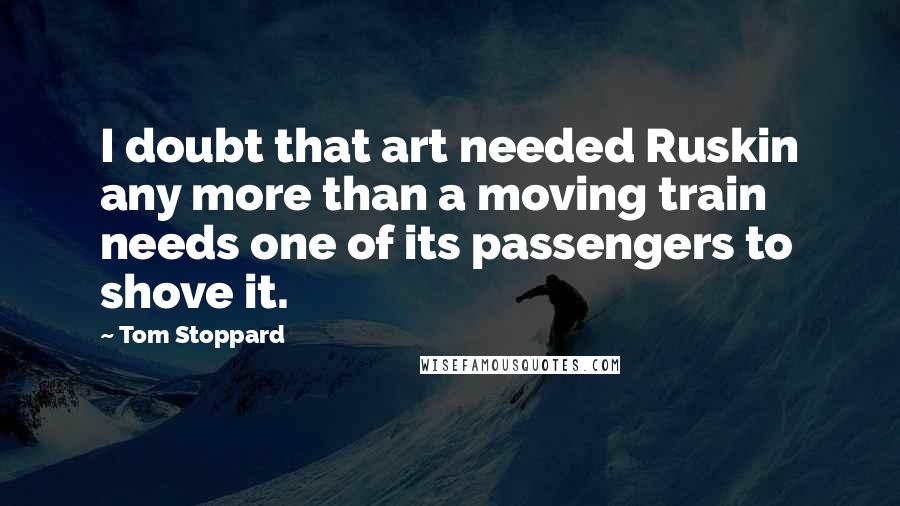 Tom Stoppard Quotes: I doubt that art needed Ruskin any more than a moving train needs one of its passengers to shove it.