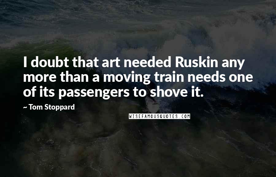 Tom Stoppard Quotes: I doubt that art needed Ruskin any more than a moving train needs one of its passengers to shove it.