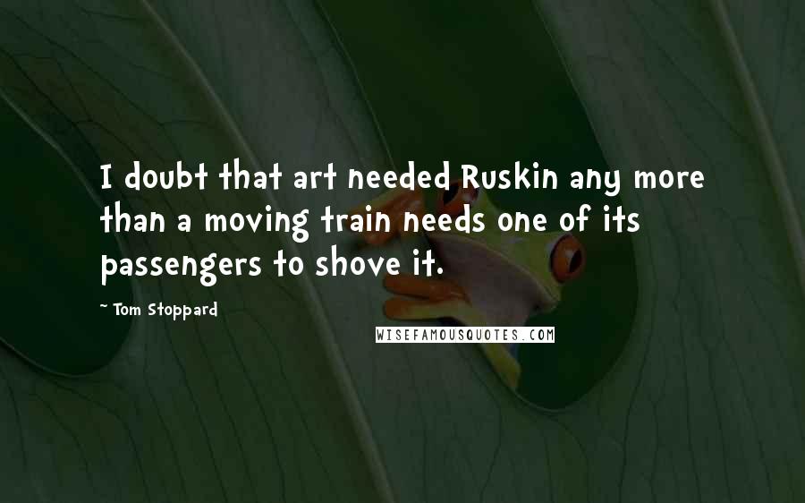 Tom Stoppard Quotes: I doubt that art needed Ruskin any more than a moving train needs one of its passengers to shove it.