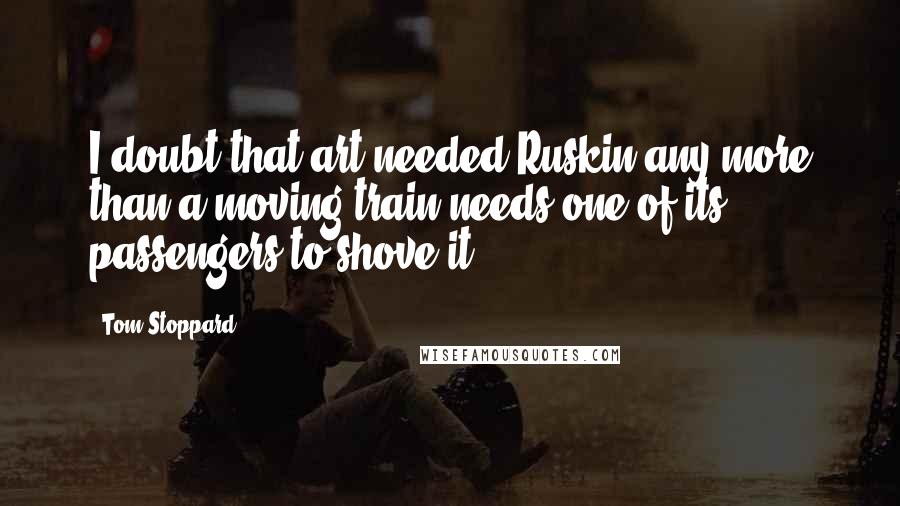 Tom Stoppard Quotes: I doubt that art needed Ruskin any more than a moving train needs one of its passengers to shove it.