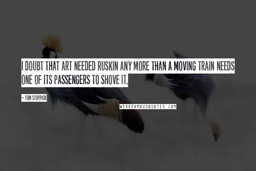 Tom Stoppard Quotes: I doubt that art needed Ruskin any more than a moving train needs one of its passengers to shove it.