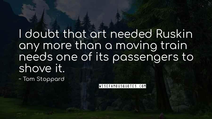 Tom Stoppard Quotes: I doubt that art needed Ruskin any more than a moving train needs one of its passengers to shove it.