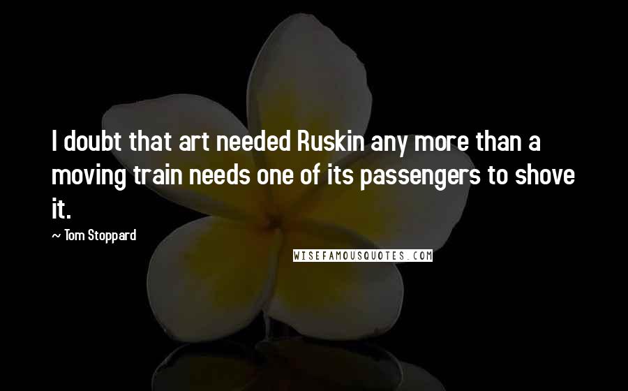 Tom Stoppard Quotes: I doubt that art needed Ruskin any more than a moving train needs one of its passengers to shove it.