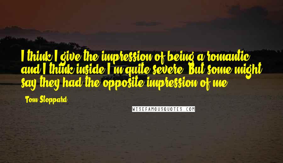 Tom Stoppard Quotes: I think I give the impression of being a romantic, and I think inside I'm quite severe. But some might say they had the opposite impression of me.