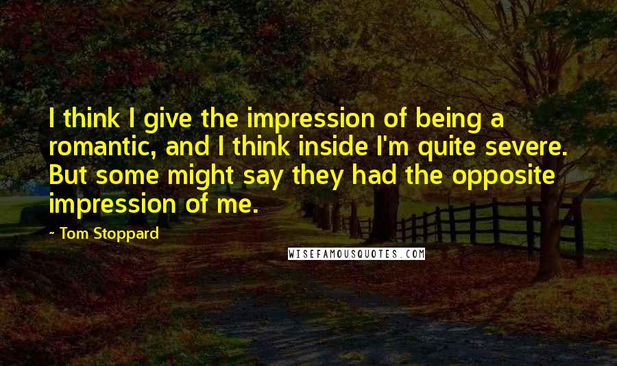 Tom Stoppard Quotes: I think I give the impression of being a romantic, and I think inside I'm quite severe. But some might say they had the opposite impression of me.