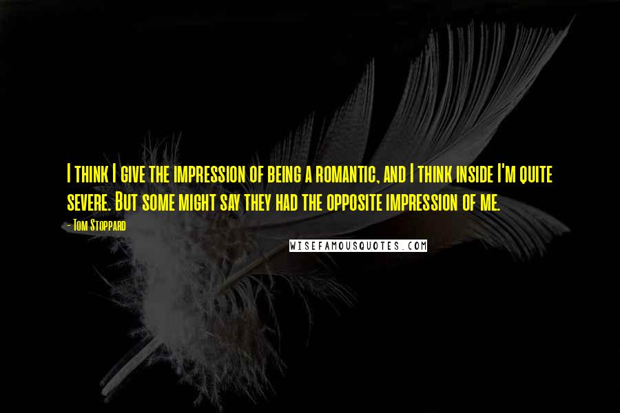 Tom Stoppard Quotes: I think I give the impression of being a romantic, and I think inside I'm quite severe. But some might say they had the opposite impression of me.