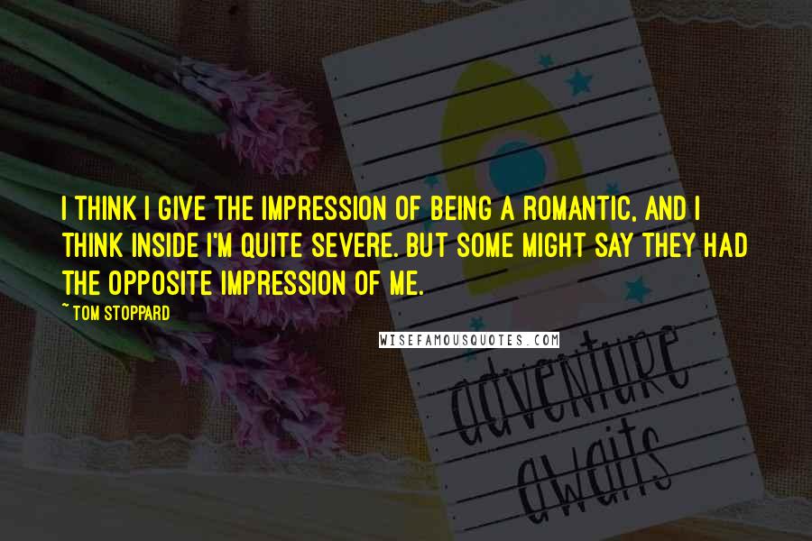 Tom Stoppard Quotes: I think I give the impression of being a romantic, and I think inside I'm quite severe. But some might say they had the opposite impression of me.