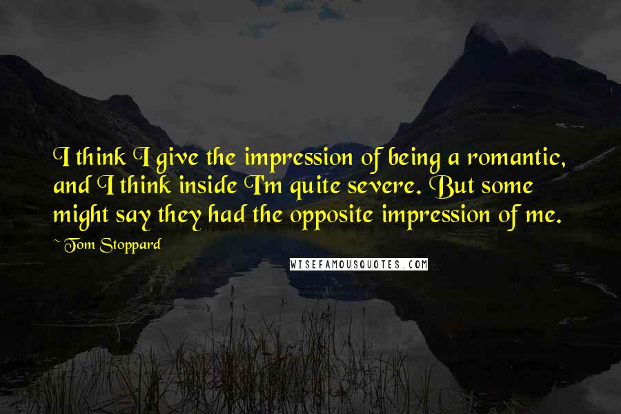 Tom Stoppard Quotes: I think I give the impression of being a romantic, and I think inside I'm quite severe. But some might say they had the opposite impression of me.