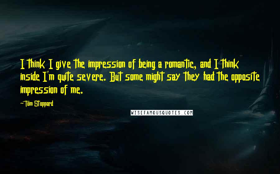 Tom Stoppard Quotes: I think I give the impression of being a romantic, and I think inside I'm quite severe. But some might say they had the opposite impression of me.
