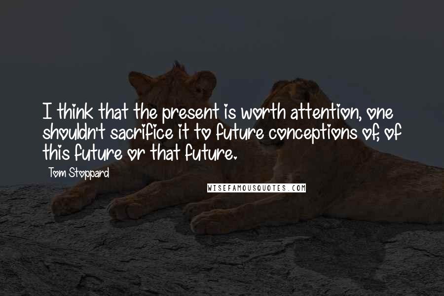 Tom Stoppard Quotes: I think that the present is worth attention, one shouldn't sacrifice it to future conceptions of, of this future or that future.