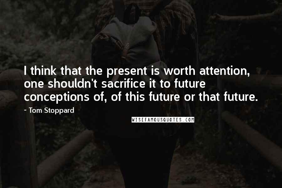 Tom Stoppard Quotes: I think that the present is worth attention, one shouldn't sacrifice it to future conceptions of, of this future or that future.