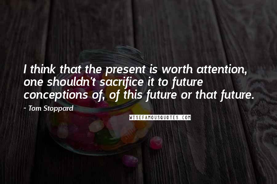 Tom Stoppard Quotes: I think that the present is worth attention, one shouldn't sacrifice it to future conceptions of, of this future or that future.