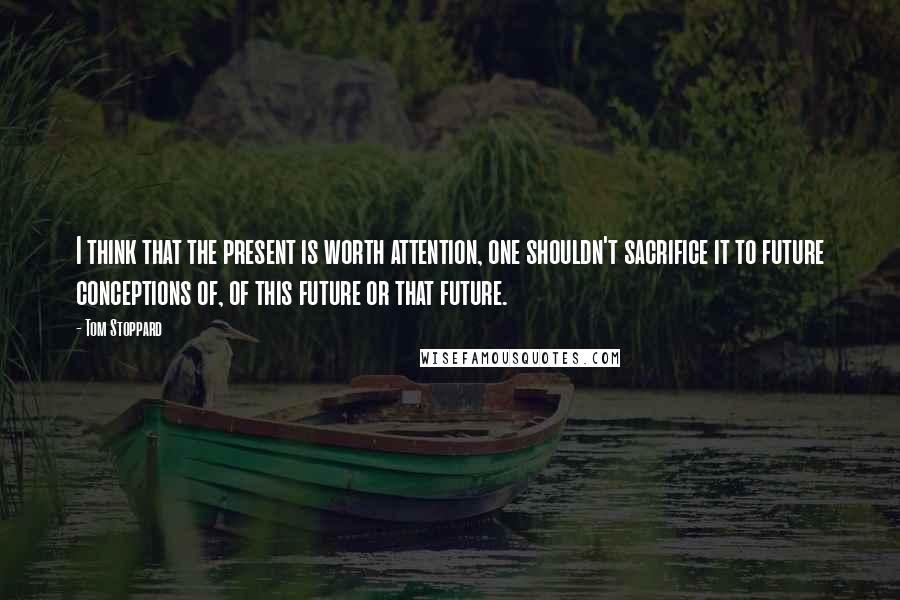 Tom Stoppard Quotes: I think that the present is worth attention, one shouldn't sacrifice it to future conceptions of, of this future or that future.
