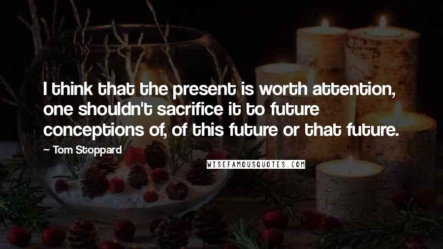 Tom Stoppard Quotes: I think that the present is worth attention, one shouldn't sacrifice it to future conceptions of, of this future or that future.