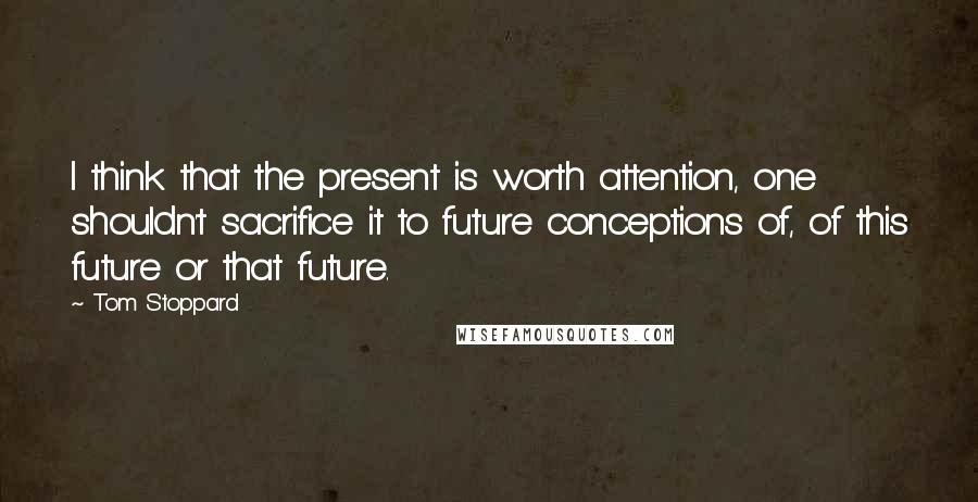 Tom Stoppard Quotes: I think that the present is worth attention, one shouldn't sacrifice it to future conceptions of, of this future or that future.