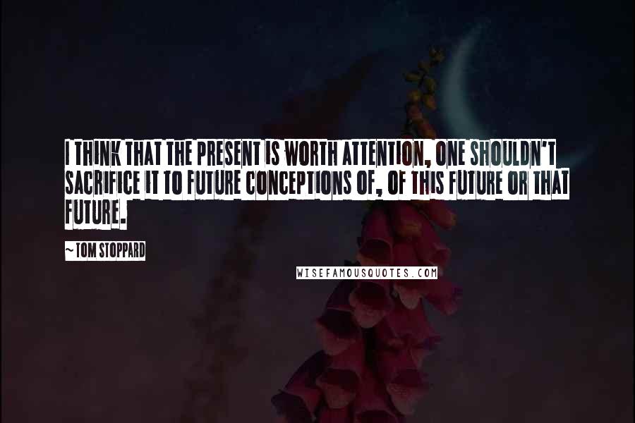 Tom Stoppard Quotes: I think that the present is worth attention, one shouldn't sacrifice it to future conceptions of, of this future or that future.