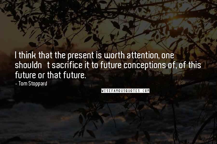 Tom Stoppard Quotes: I think that the present is worth attention, one shouldn't sacrifice it to future conceptions of, of this future or that future.