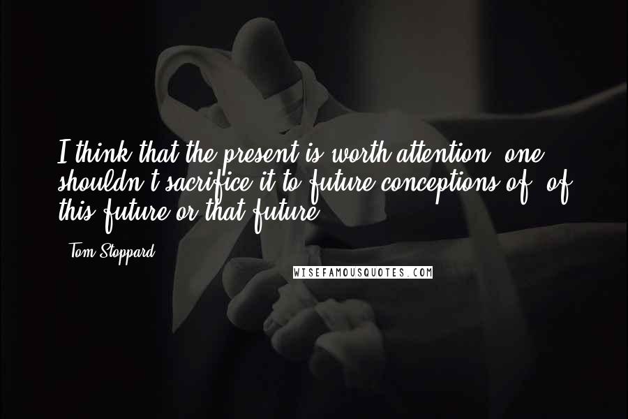 Tom Stoppard Quotes: I think that the present is worth attention, one shouldn't sacrifice it to future conceptions of, of this future or that future.