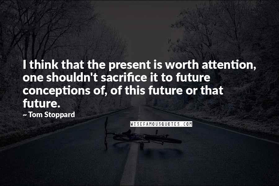 Tom Stoppard Quotes: I think that the present is worth attention, one shouldn't sacrifice it to future conceptions of, of this future or that future.