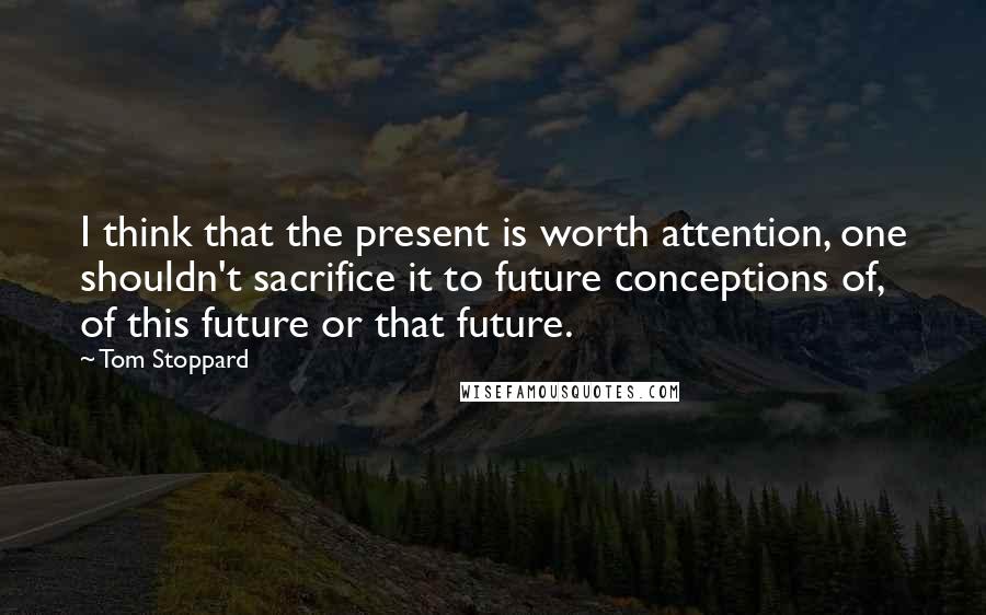 Tom Stoppard Quotes: I think that the present is worth attention, one shouldn't sacrifice it to future conceptions of, of this future or that future.