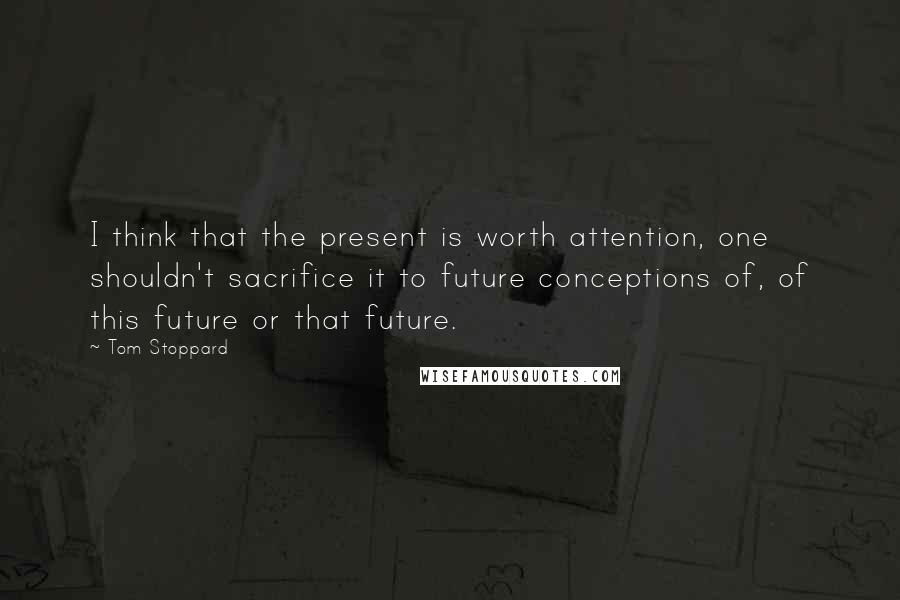 Tom Stoppard Quotes: I think that the present is worth attention, one shouldn't sacrifice it to future conceptions of, of this future or that future.