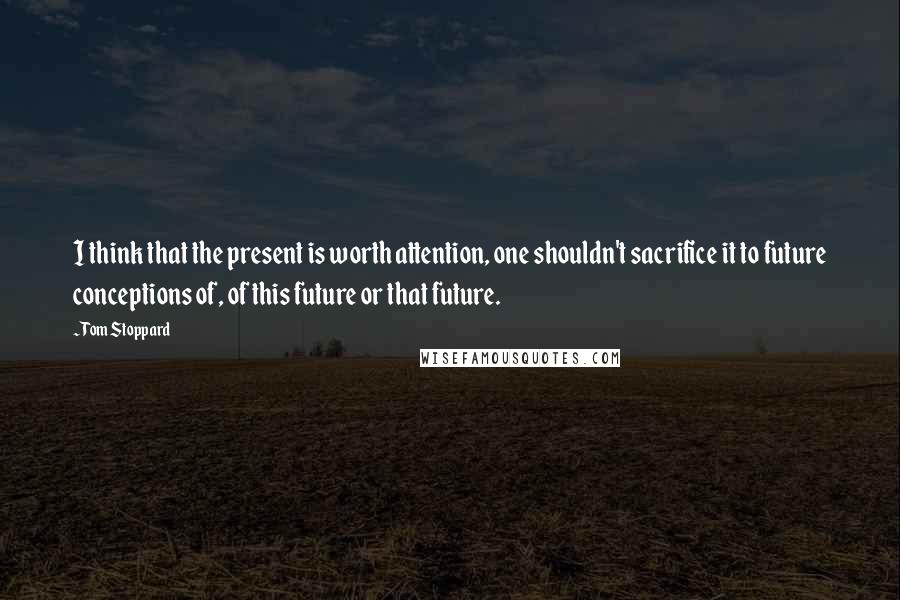 Tom Stoppard Quotes: I think that the present is worth attention, one shouldn't sacrifice it to future conceptions of, of this future or that future.