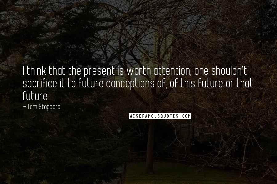 Tom Stoppard Quotes: I think that the present is worth attention, one shouldn't sacrifice it to future conceptions of, of this future or that future.