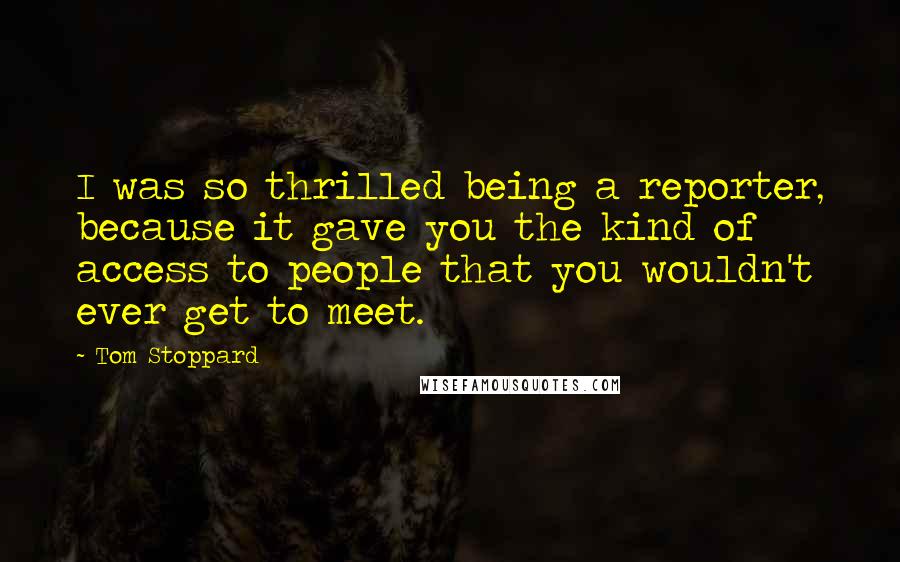 Tom Stoppard Quotes: I was so thrilled being a reporter, because it gave you the kind of access to people that you wouldn't ever get to meet.