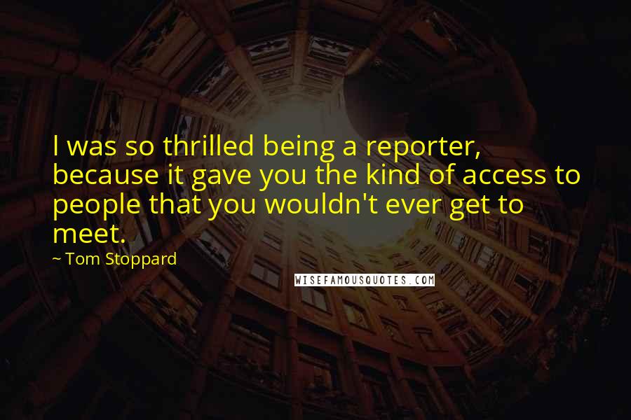 Tom Stoppard Quotes: I was so thrilled being a reporter, because it gave you the kind of access to people that you wouldn't ever get to meet.