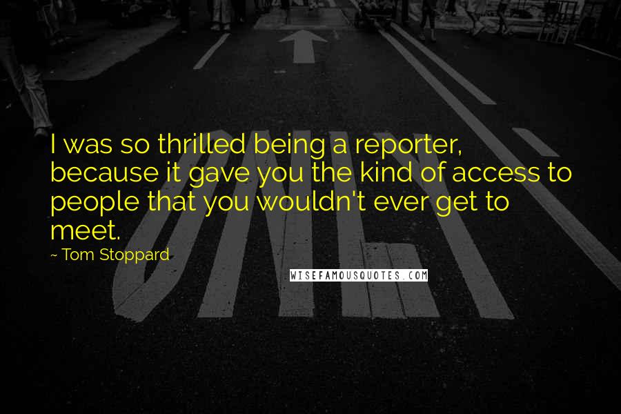 Tom Stoppard Quotes: I was so thrilled being a reporter, because it gave you the kind of access to people that you wouldn't ever get to meet.