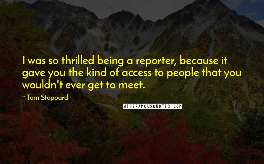 Tom Stoppard Quotes: I was so thrilled being a reporter, because it gave you the kind of access to people that you wouldn't ever get to meet.