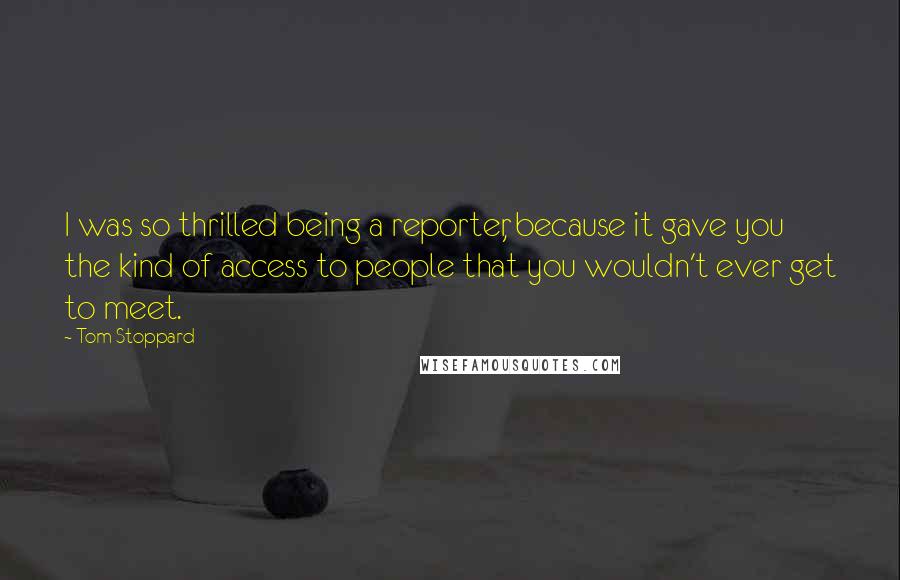 Tom Stoppard Quotes: I was so thrilled being a reporter, because it gave you the kind of access to people that you wouldn't ever get to meet.