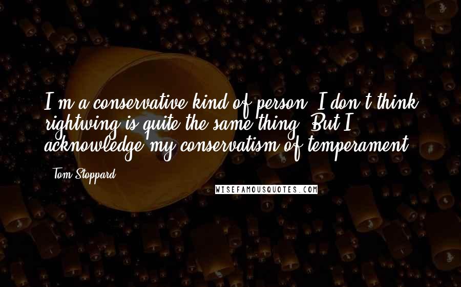 Tom Stoppard Quotes: I'm a conservative kind of person. I don't think rightwing is quite the same thing. But I acknowledge my conservatism of temperament.