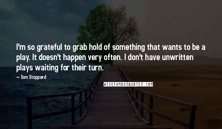 Tom Stoppard Quotes: I'm so grateful to grab hold of something that wants to be a play. It doesn't happen very often. I don't have unwritten plays waiting for their turn.