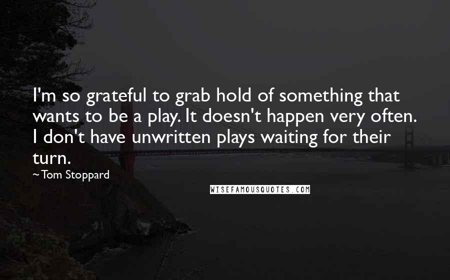 Tom Stoppard Quotes: I'm so grateful to grab hold of something that wants to be a play. It doesn't happen very often. I don't have unwritten plays waiting for their turn.