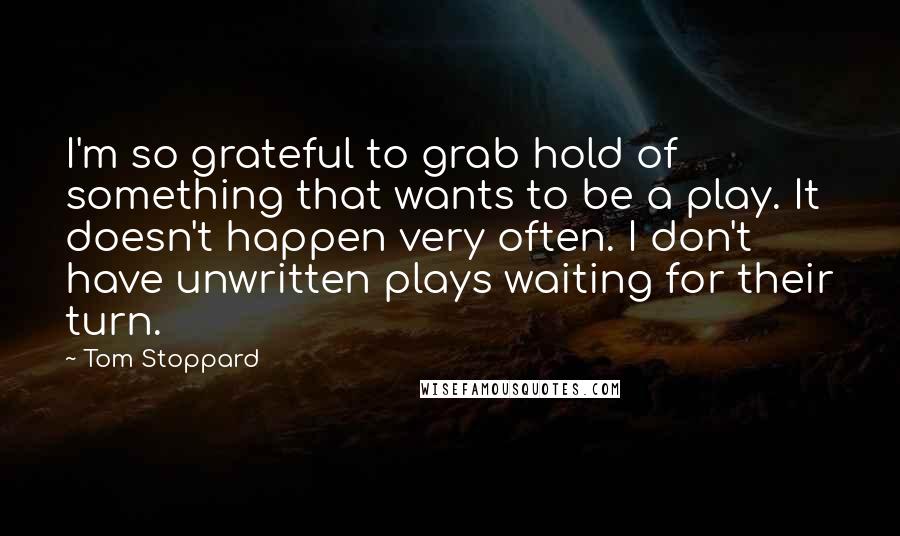 Tom Stoppard Quotes: I'm so grateful to grab hold of something that wants to be a play. It doesn't happen very often. I don't have unwritten plays waiting for their turn.