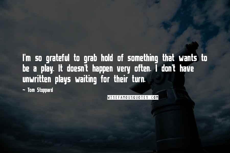 Tom Stoppard Quotes: I'm so grateful to grab hold of something that wants to be a play. It doesn't happen very often. I don't have unwritten plays waiting for their turn.