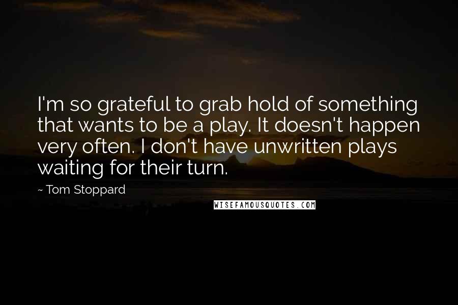 Tom Stoppard Quotes: I'm so grateful to grab hold of something that wants to be a play. It doesn't happen very often. I don't have unwritten plays waiting for their turn.