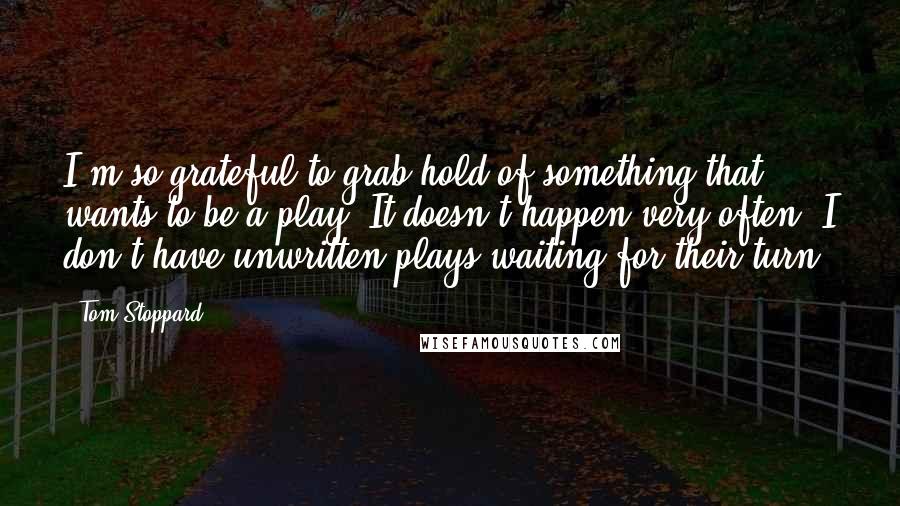 Tom Stoppard Quotes: I'm so grateful to grab hold of something that wants to be a play. It doesn't happen very often. I don't have unwritten plays waiting for their turn.