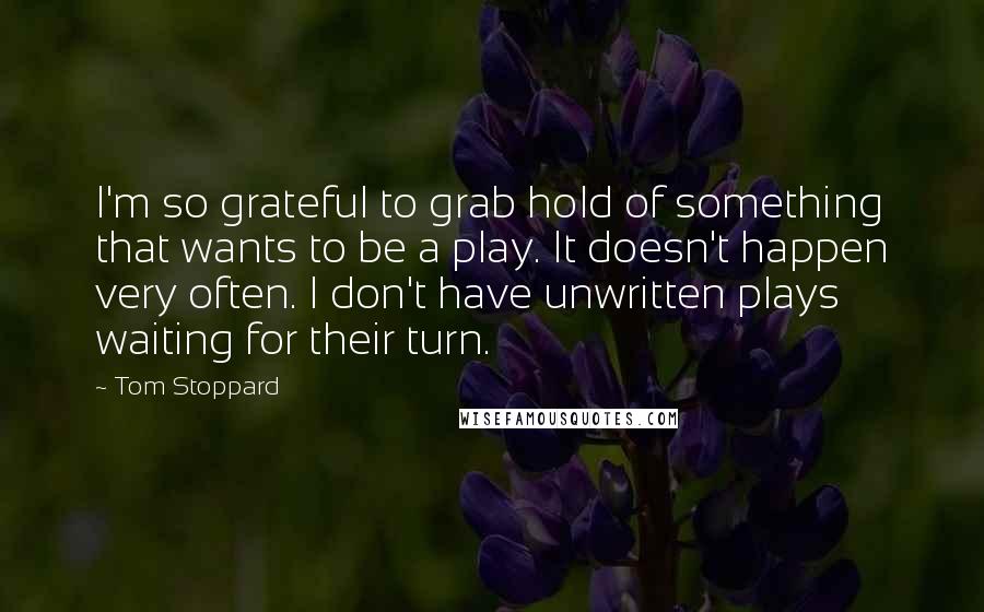Tom Stoppard Quotes: I'm so grateful to grab hold of something that wants to be a play. It doesn't happen very often. I don't have unwritten plays waiting for their turn.