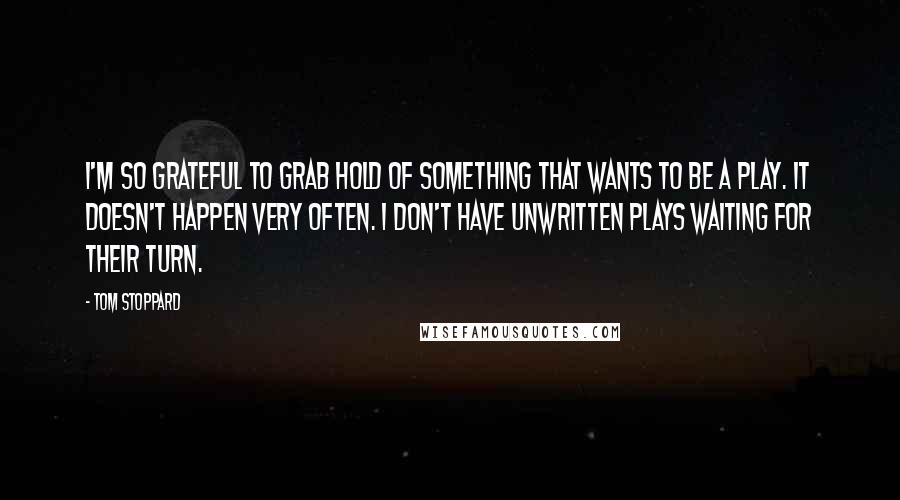 Tom Stoppard Quotes: I'm so grateful to grab hold of something that wants to be a play. It doesn't happen very often. I don't have unwritten plays waiting for their turn.