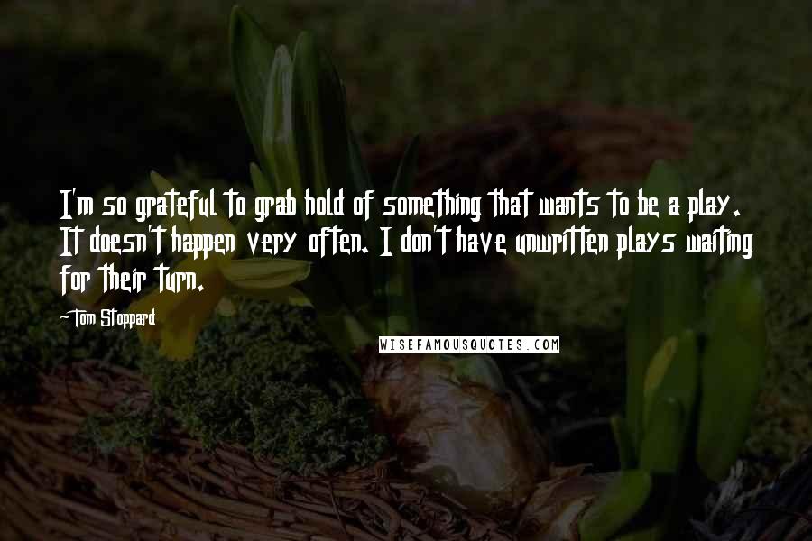 Tom Stoppard Quotes: I'm so grateful to grab hold of something that wants to be a play. It doesn't happen very often. I don't have unwritten plays waiting for their turn.