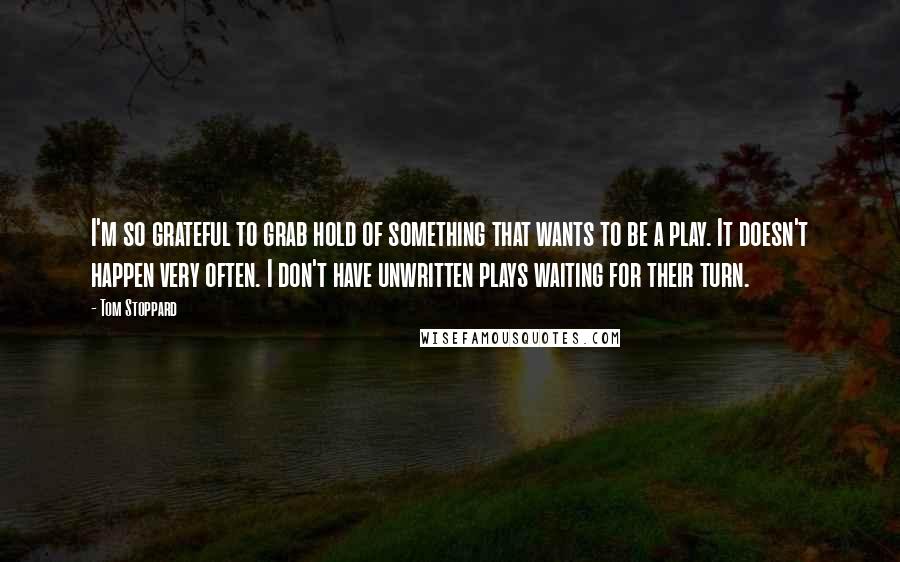 Tom Stoppard Quotes: I'm so grateful to grab hold of something that wants to be a play. It doesn't happen very often. I don't have unwritten plays waiting for their turn.