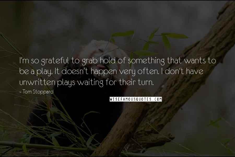 Tom Stoppard Quotes: I'm so grateful to grab hold of something that wants to be a play. It doesn't happen very often. I don't have unwritten plays waiting for their turn.