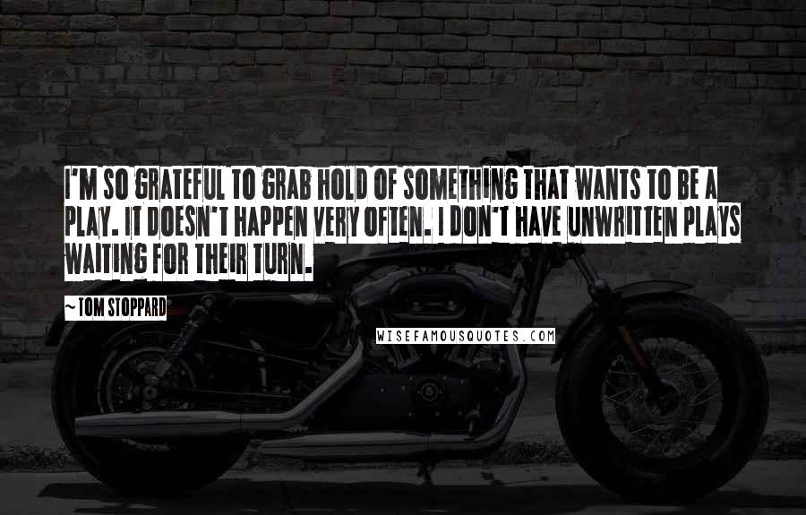 Tom Stoppard Quotes: I'm so grateful to grab hold of something that wants to be a play. It doesn't happen very often. I don't have unwritten plays waiting for their turn.