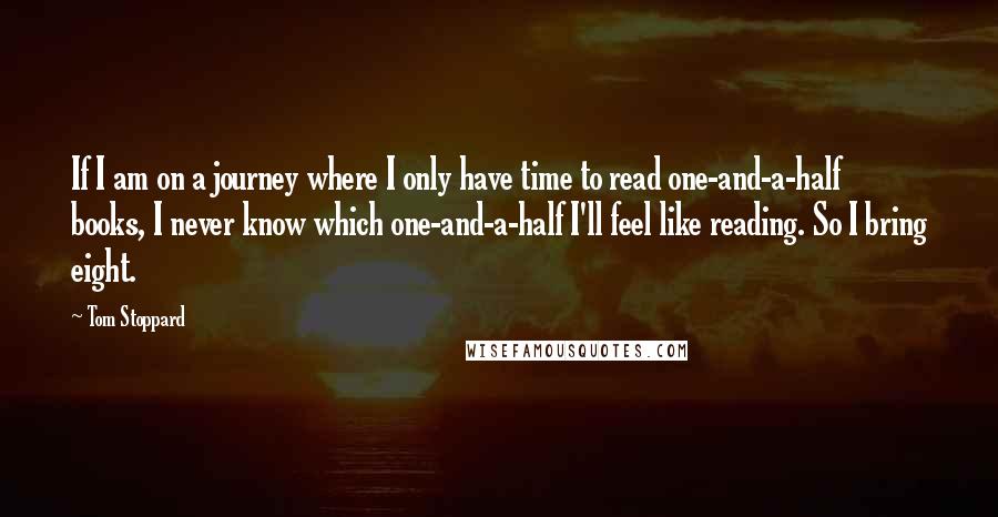 Tom Stoppard Quotes: If I am on a journey where I only have time to read one-and-a-half books, I never know which one-and-a-half I'll feel like reading. So I bring eight.