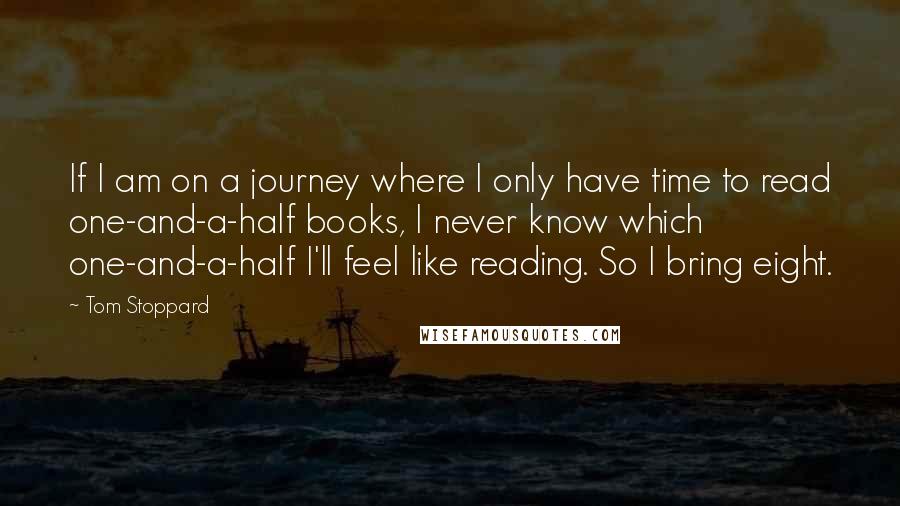 Tom Stoppard Quotes: If I am on a journey where I only have time to read one-and-a-half books, I never know which one-and-a-half I'll feel like reading. So I bring eight.