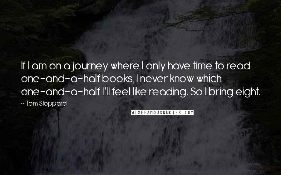 Tom Stoppard Quotes: If I am on a journey where I only have time to read one-and-a-half books, I never know which one-and-a-half I'll feel like reading. So I bring eight.