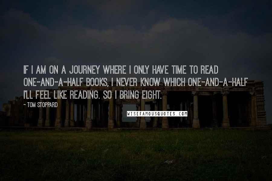 Tom Stoppard Quotes: If I am on a journey where I only have time to read one-and-a-half books, I never know which one-and-a-half I'll feel like reading. So I bring eight.